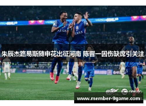 朱辰杰路易斯随申花出征河南 陈晋一因伤缺席引关注 朱辰杰路易斯随申花出征河南 陈晋一因伤缺席引关注