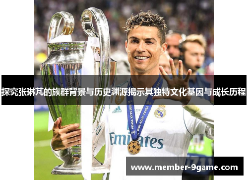 探究张琳芃的族群背景与历史渊源揭示其独特文化基因与成长历程 探究张琳芃的族群背景与历史渊源揭示其独特文化基因与成长历程