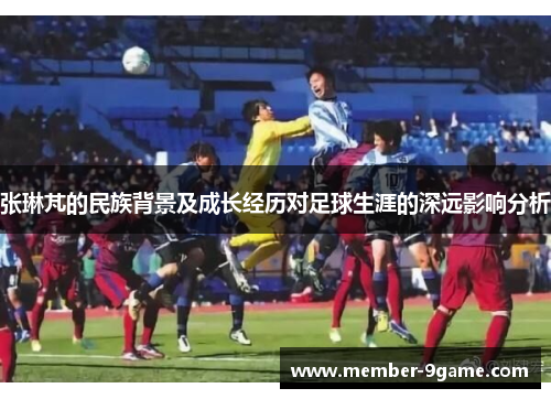 张琳芃的民族背景及成长经历对足球生涯的深远影响分析 张琳芃的民族背景及成长经历对足球生涯的深远影响分析