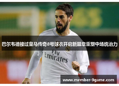 巴尔韦德接过皇马传奇8号球衣开启新篇章重塑中场统治力